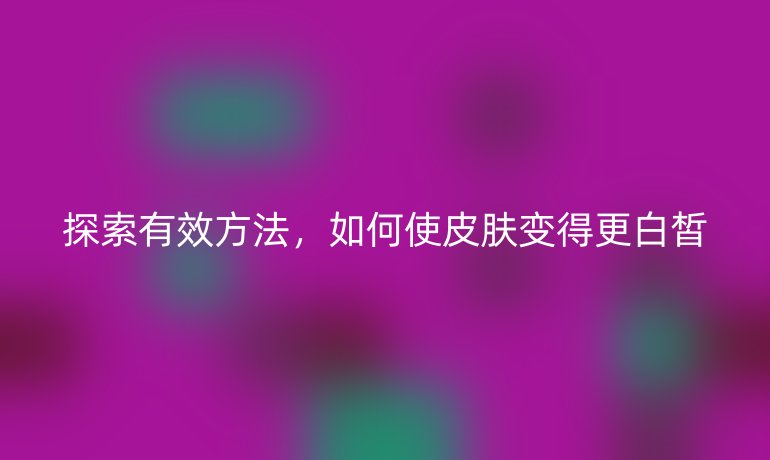 探索有效方法，如何使皮肤变得更白皙