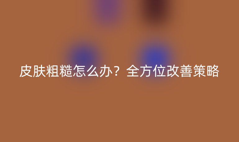 皮肤粗糙怎么办？全方位改善策略