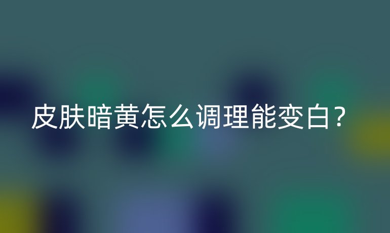 皮肤暗黄怎么调理能变白？