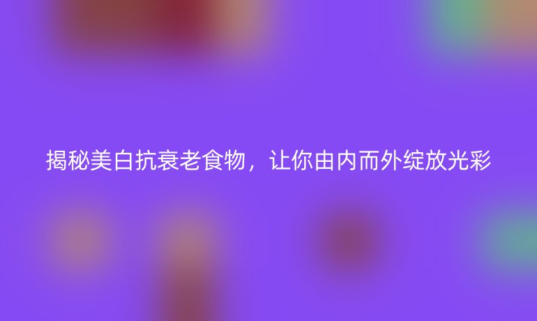 揭秘美白抗衰老食物，让你由内而外绽放光彩