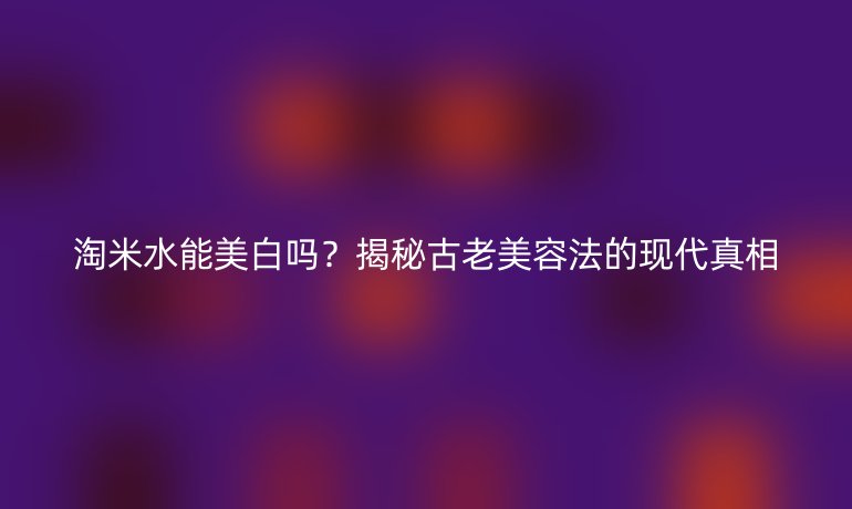 淘米水能美白吗？揭秘古老美容法的现代真相