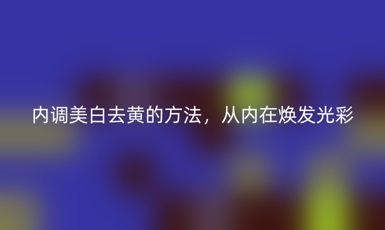 内调美白去黄的方法，从内在焕发光彩