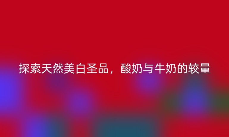 探索天然美白圣品，酸奶与牛奶的较量