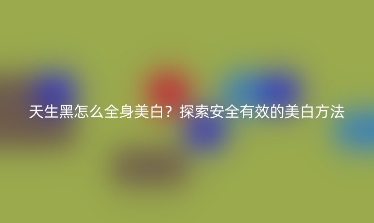 天生黑怎么全身美白？探索安全有效的美白方法